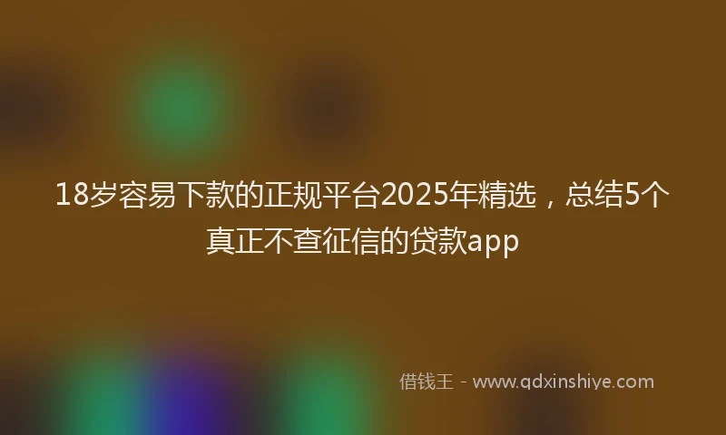 18岁容易下款的正规平台2025年精选，总结5个真正不查征信的贷款app