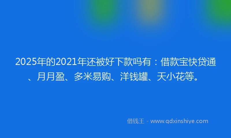 2025年的2021年还被好下款吗有：借款宝快贷通、月月盈、多米易购、洋钱罐、天小花等。