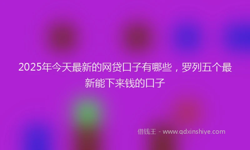 2025年今天最新的网贷口子有哪些，罗列五个最新能下来钱的口子