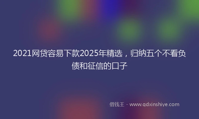 2021网贷容易下款2025年精选，归纳五个不看负债和征信的口子