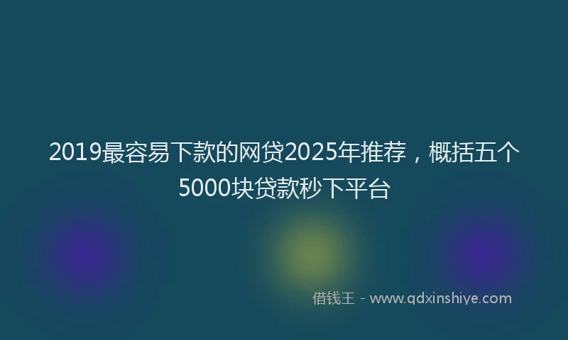 2019最容易下款的网贷2025年推荐，概括五个5000块贷款秒下平台