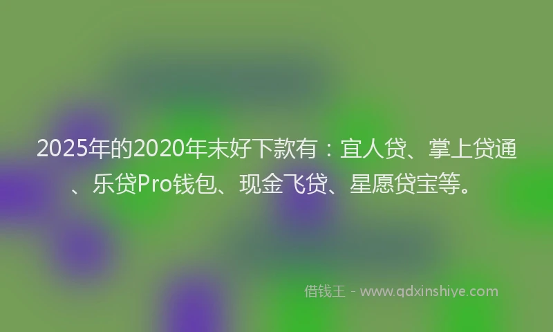 2025年的2020年末好下款有：宜人贷、掌上贷通、乐贷Pro钱包、现金飞贷、星愿贷宝等。