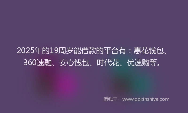 2025年的19周岁能借款的平台有：惠花钱包、360速融、安心钱包、时代花、优速购等。