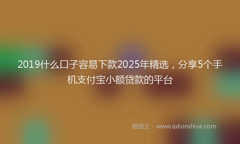 2019什么口子容易下款2025年精选，分享5个手机支付宝小额贷款的平台