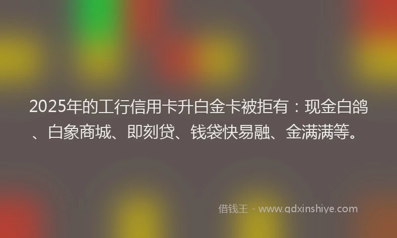 2025年的工行信用卡升白金卡被拒有：现金白鸽、白象商城、即刻贷、钱袋快易融、金满满等。