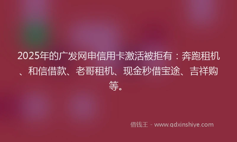 2025年的广发网申信用卡激活被拒有：奔跑租机、和信借款、老哥租机、现金秒借宝途、吉祥购等。