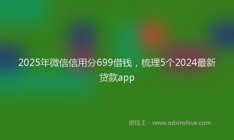 2025年微信信用分699借钱，梳理5个2024最新贷款app