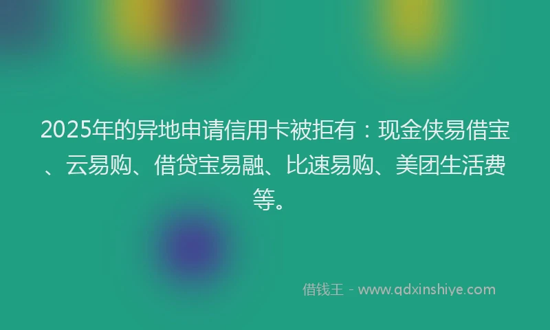2025年的异地申请信用卡被拒有：现金侠易借宝、云易购、借贷宝易融、比速易购、美团生活费等。