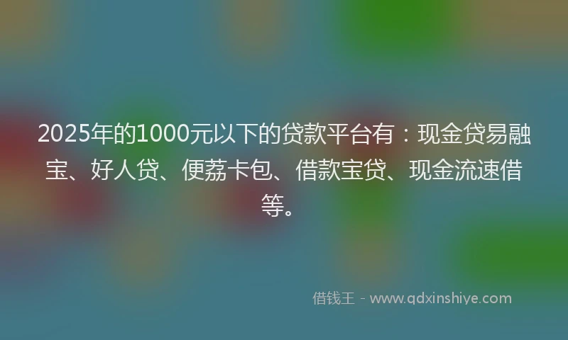 2025年的1000元以下的贷款平台有：现金贷易融宝、好人贷、便荔卡包、借款宝贷、现金流速借等。