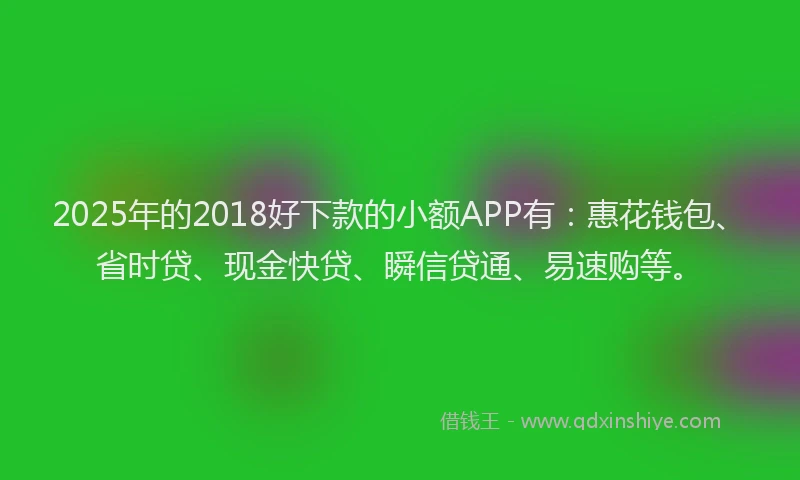 2025年的2018好下款的小额APP有：惠花钱包、省时贷、现金快贷、瞬信贷通、易速购等。