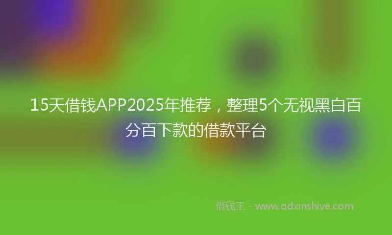 15天借钱APP2025年推荐，整理5个无视黑白百分百下款的借款平台