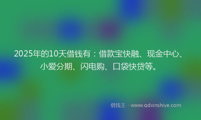 2025年的10天借钱有：借款宝快融、现金中心、小爱分期、闪电购、口袋快贷等。