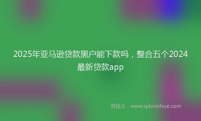 2025年亚马逊贷款黑户能下款吗，整合五个2024最新贷款app