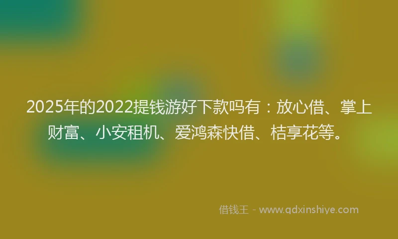 2025年的2022提钱游好下款吗有：放心借、掌上财富、小安租机、爱鸿森快借、桔享花等。