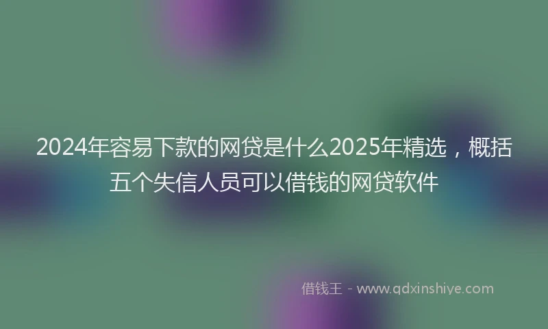 2024年容易下款的网贷是什么2025年精选，概括五个失信人员可以借钱的网贷软件