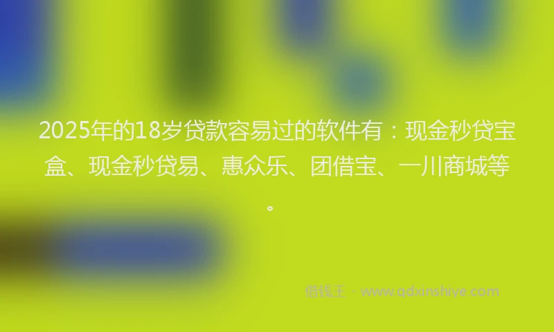 2025年的18岁贷款容易过的软件有：现金秒贷宝盒、现金秒贷易、惠众乐、团借宝、一川商城等。