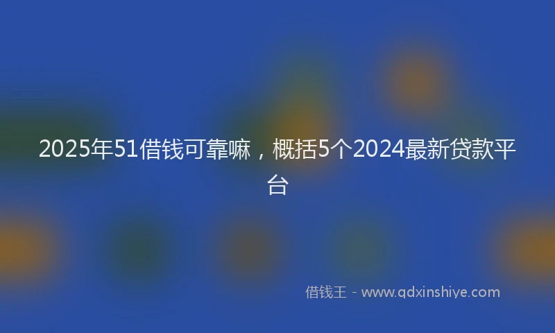 2025年51借钱可靠嘛，概括5个2024最新贷款平台