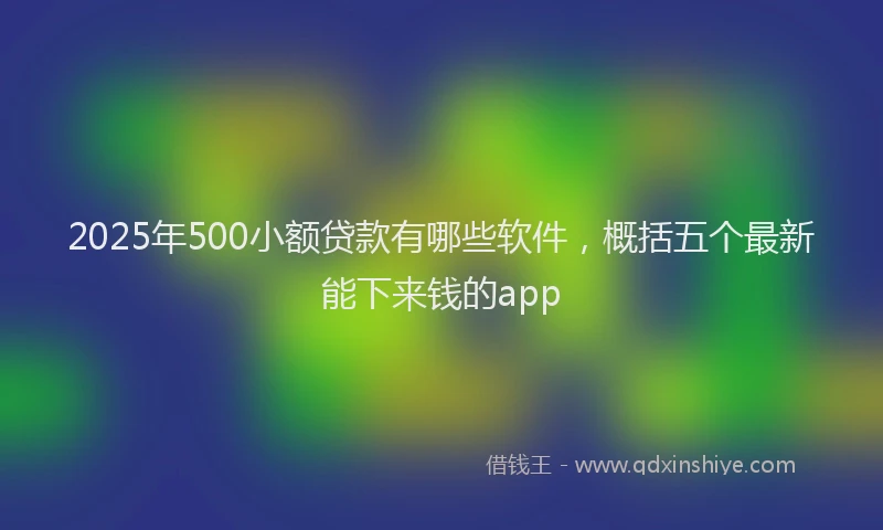 2025年500小额贷款有哪些软件，概括五个最新能下来钱的app