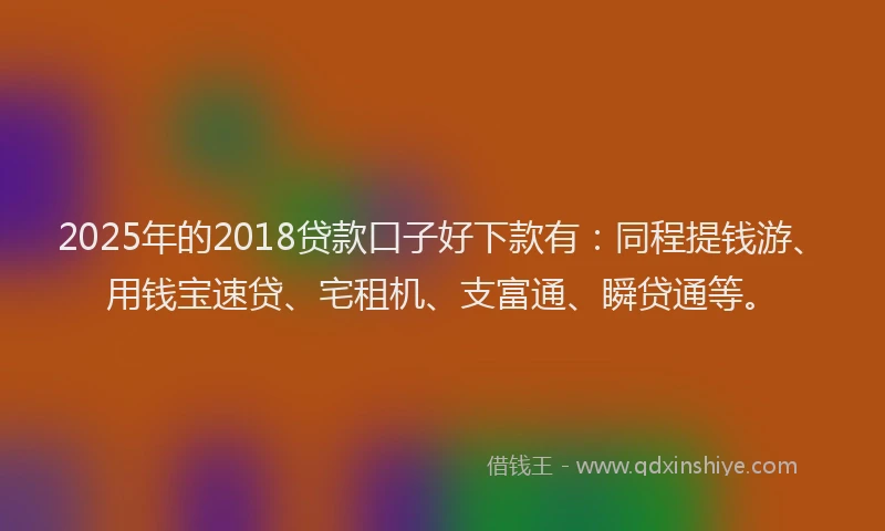 2025年的2018贷款口子好下款有：同程提钱游、用钱宝速贷、宅租机、支富通、瞬贷通等。