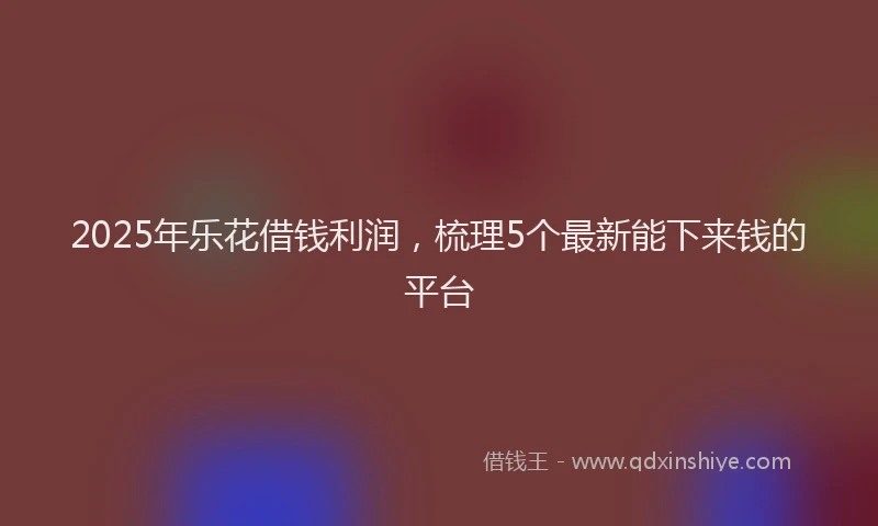 2025年乐花借钱利润，梳理5个最新能下来钱的平台