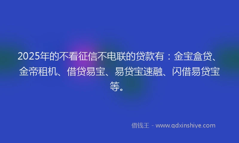 2025年的不看征信不电联的贷款有：金宝盒贷、金帝租机、借贷易宝、易贷宝速融、闪借易贷宝等。