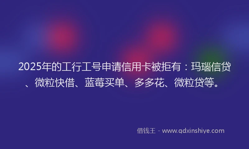 2025年的工行工号申请信用卡被拒有：玛瑙信贷、微粒快借、蓝莓买单、多多花、微粒贷等。
