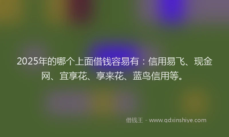 2025年的哪个上面借钱容易有：信用易飞、现金网、宜享花、享来花、蓝鸟信用等。