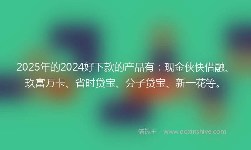 2025年的2024好下款的产品有：现金侠快借融、玖富万卡、省时贷宝、分子贷宝、新一花等。