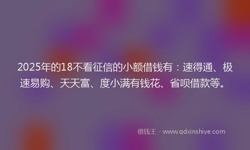 2025年的18不看征信的小额借钱有：速得通、极速易购、天天富、度小满有钱花、省呗借款等。