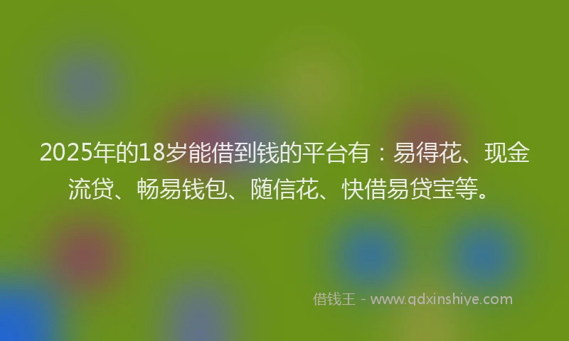 2025年的18岁能借到钱的平台有：易得花、现金流贷、畅易钱包、随信花、快借易贷宝等。
