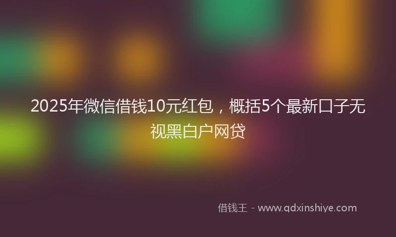 2025年微信借钱10元红包，概括5个最新口子无视黑白户网贷