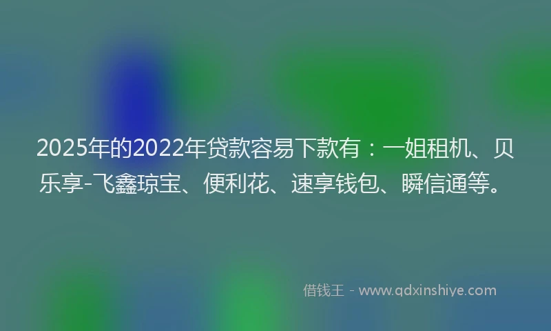 2025年的2022年贷款容易下款有：一姐租机、贝乐享-飞鑫琼宝、便利花、速享钱包、瞬信通等。