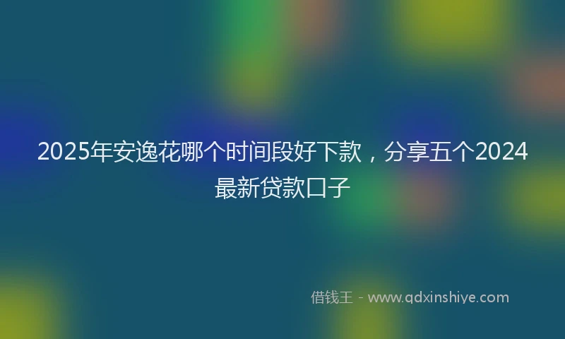 2025年安逸花哪个时间段好下款，分享五个2024最新贷款口子