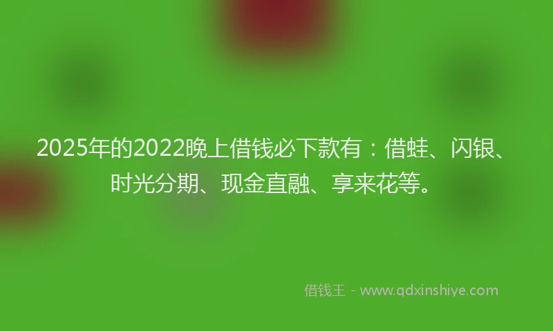 2025年的2022晚上借钱必下款有：借蛙、闪银、时光分期、现金直融、享来花等。