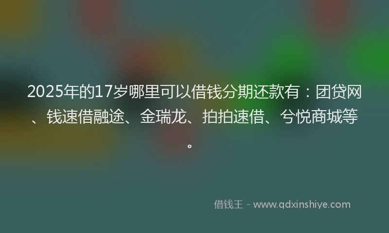 2025年的17岁哪里可以借钱分期还款有：团贷网、钱速借融途、金瑞龙、拍拍速借、兮悦商城等。