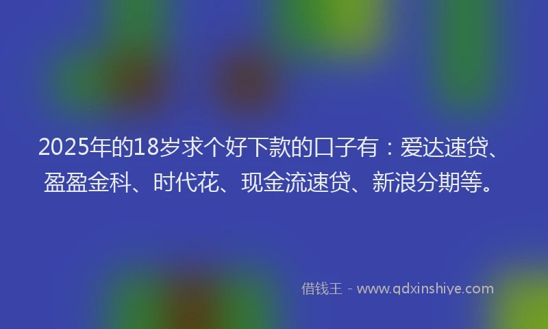 2025年的18岁求个好下款的口子有：爱达速贷、盈盈金科、时代花、现金流速贷、新浪分期等。
