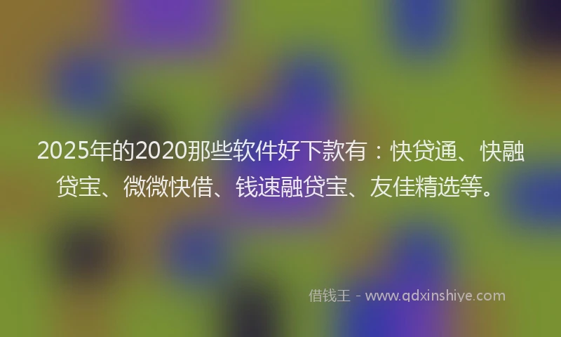 2025年的2020那些软件好下款有：快贷通、快融贷宝、微微快借、钱速融贷宝、友佳精选等。