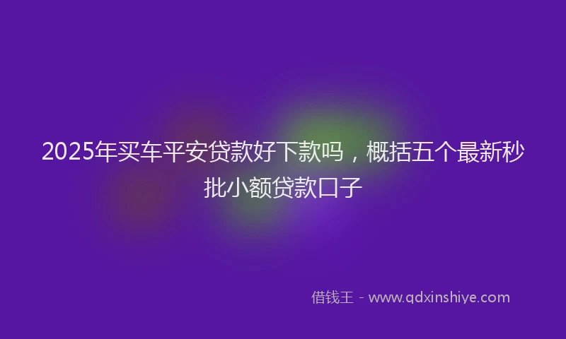 2025年买车平安贷款好下款吗，概括五个最新秒批小额贷款口子