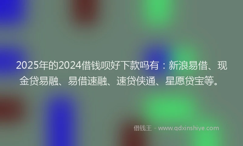 2025年的2024借钱呗好下款吗有：新浪易借、现金贷易融、易借速融、速贷侠通、星愿贷宝等。