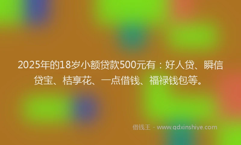 2025年的18岁小额贷款500元有：好人贷、瞬信贷宝、桔享花、一点借钱、福禄钱包等。