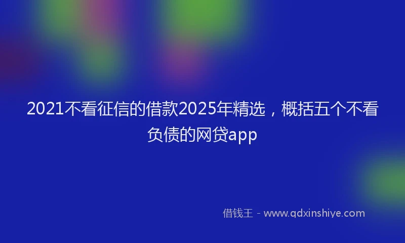 2021不看征信的借款2025年精选，概括五个不看负债的网贷app