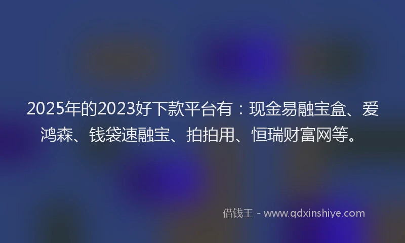2025年的2023好下款平台有：现金易融宝盒、爱鸿森、钱袋速融宝、拍拍用、恒瑞财富网等。