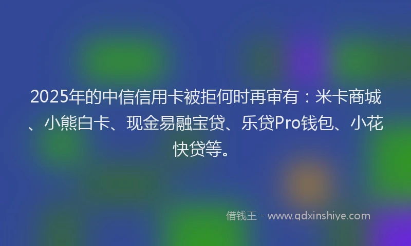 2025年的中信信用卡被拒何时再审有：米卡商城、小熊白卡、现金易融宝贷、乐贷Pro钱包、小花快贷等。