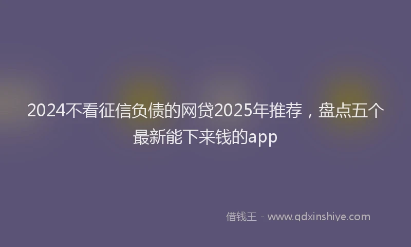 2024不看征信负债的网贷2025年推荐，盘点五个最新能下来钱的app