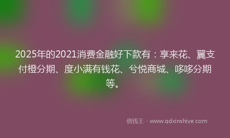 2025年的2021消费金融好下款有：享来花、翼支付橙分期、度小满有钱花、兮悦商城、哆哆分期等。