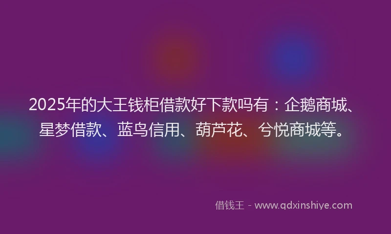 2025年的大王钱柜借款好下款吗有：企鹅商城、星梦借款、蓝鸟信用、葫芦花、兮悦商城等。