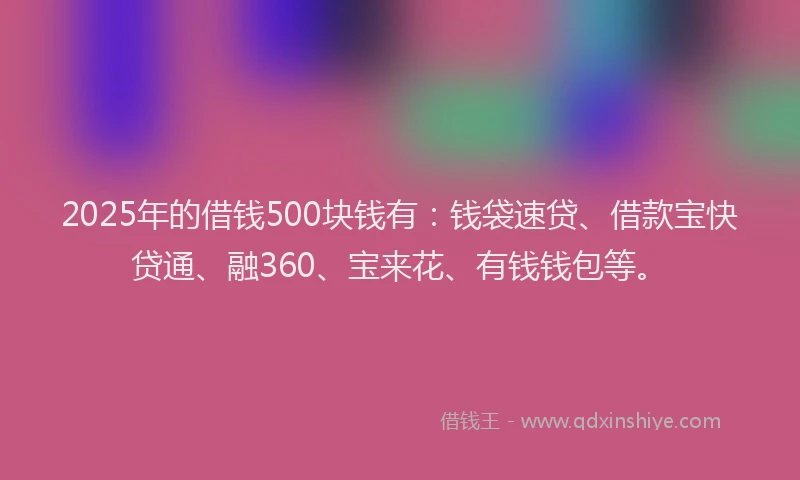 2025年的借钱500块钱有：钱袋速贷、借款宝快贷通、融360、宝来花、有钱钱包等。