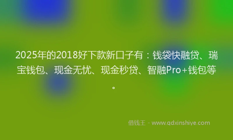 2025年的2018好下款新口子有：钱袋快融贷、瑞宝钱包、现金无忧、现金秒贷、智融Pro+钱包等。