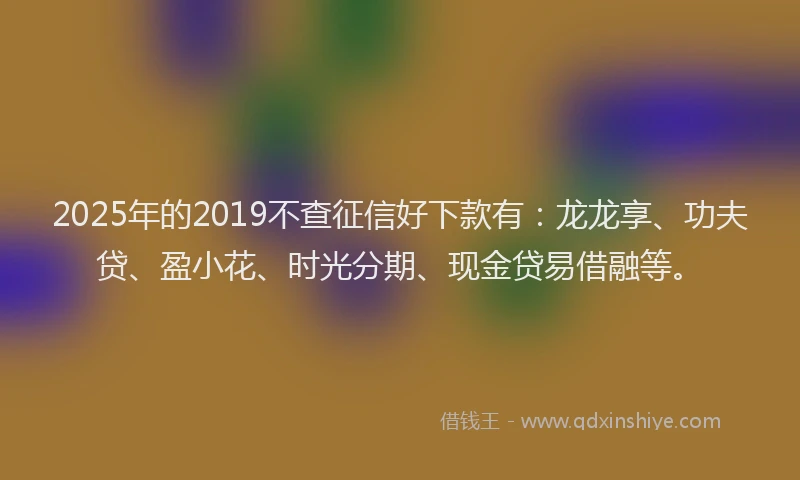 2025年的2019不查征信好下款有：龙龙享、功夫贷、盈小花、时光分期、现金贷易借融等。