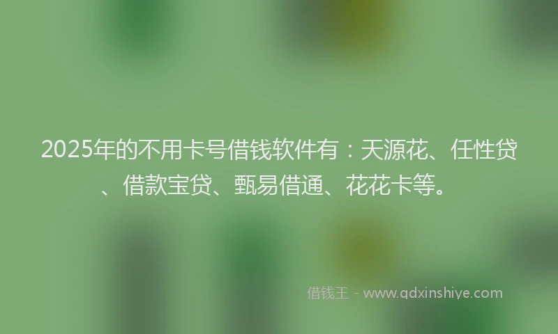 2025年的不用卡号借钱软件有：天源花、任性贷、借款宝贷、甄易借通、花花卡等。